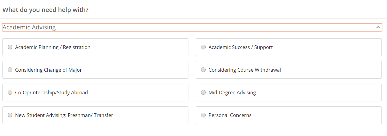 White rectangle at the top it says “What do you need help with?” Under this there is a drop down that is a thin rectangle outlined in orange that says “Academic Advising” in the far left and has an arrow tip pointing upward in the far right. Under this there are four rectangles lined up on the right half and four lined up on the left half. Each of these have a small circle in the far left that can be selected. Each of these say something next to the circles starting in the top left one it says “Academic Planning/Registration”, the next one down says “Considering Change of Major”, the third one says “Co-op/Internship/Study Abroad”, and the final one in this column says “New Student Advising: Freshman/Transfer”. The one in the top right says “Academic Success/Support”, the second one says “Considering Course Withdrawal”, the next one down says “Mid-Degree Advising”, and the final one down says “Personal Concerns”. 