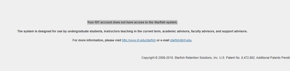 White rectangle with three lines of words centered in the middle of the page. The first line says “Your RIT account does not have access to the Starfish system.” This line is highlighted grey. The second line says “The system is designed for use by undergraduate students, instructors teaching in the current term, academic advisors, faculty advisors, and support advisors.” The third and final line says “For more information, please visit http://www.rit.edu/starfish or e-mail starfish@rit.edu.” 