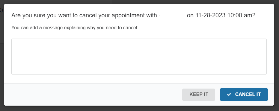There is text: "Are you sure you want to cancel your appointment with (blank) on (date and time)? You can add a message explaining why you need to cancel:" at the top of the image. An empty box is below the text to enter text into. In the bottom right corner are two buttons a grey button that says "Keep it" and a blue button that says "Cancel It"