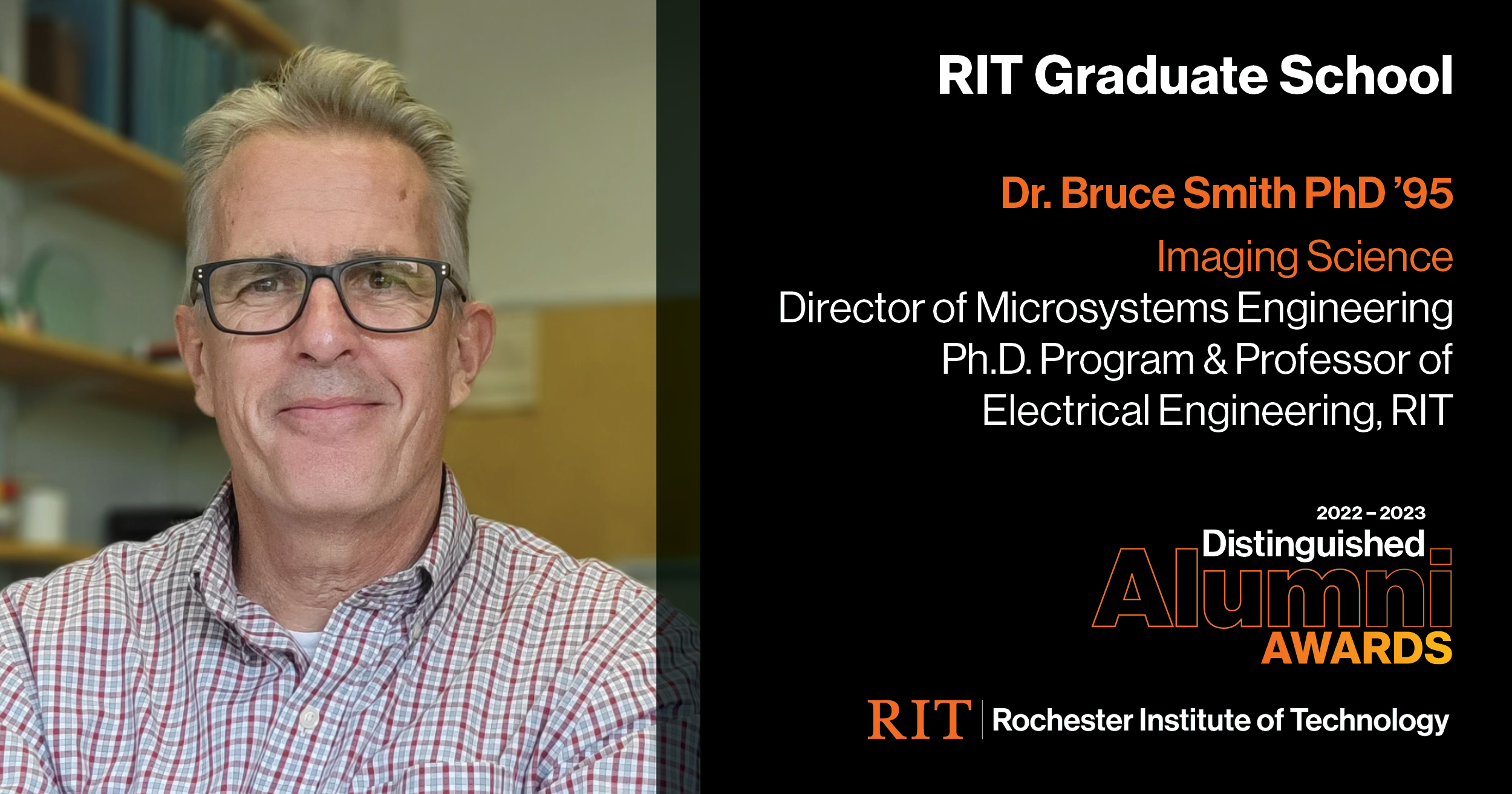 Image on Left: Head shot Dr. Bruce Smith  Text on RIght: Graduate School Dr. Bruce Smith PhD '95 Imagine Science, Director of Microsystems Engineering, Ph.D. Program & Professor of Electrical Engineering, RIT, 2022-2023 Alumni Awards RIT | Rochester Institute of Technology