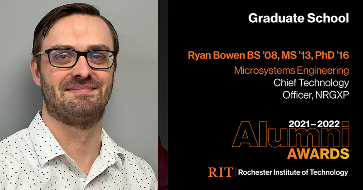 Image on Left: Head shot Ryan Bowen  Text on RIght: Graduate School Ryan Bowen, BS ’08, MS ’13 , PhD ’16 Microsystems Engineering Chief Technology Officer, NRGXP 2021-2022 Alumni Awards RIT | Rochester Institute of Technology