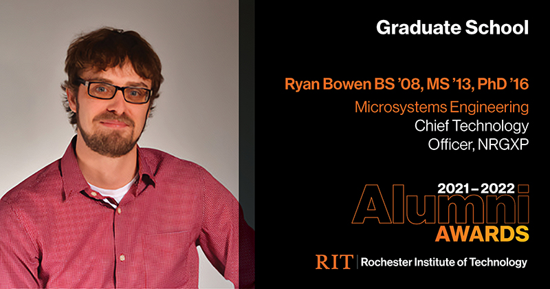 Image on Left: Head shot Ryan Bowen  Text on RIght: Graduate School Ryan Bowen BS '08, MS '13, PhD '16 Microsystems Engineering Chief Technology Officer, NRGXP 2021-2022 Alumni Awards RIT | Rochester Institute of Technology