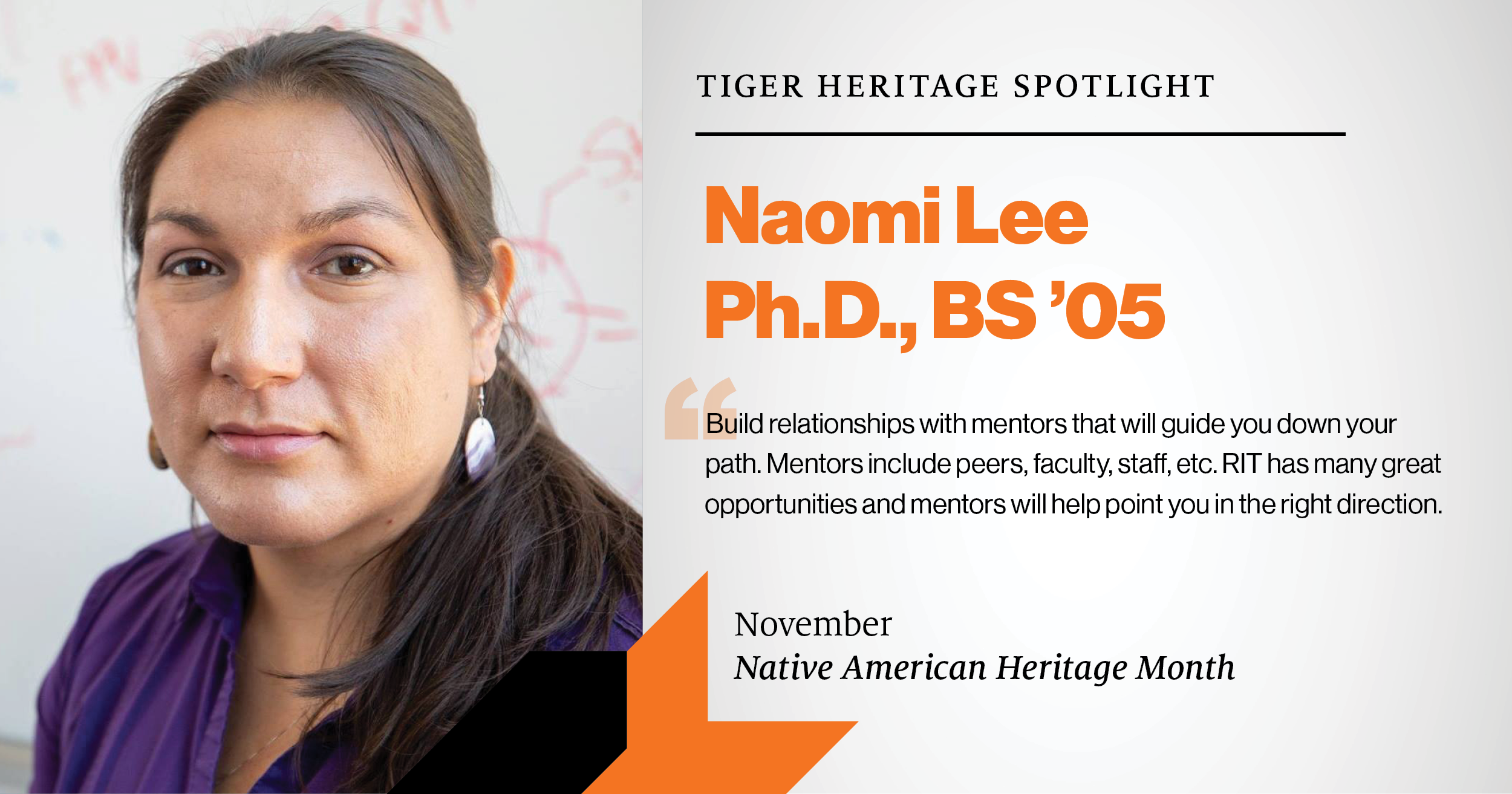 Naomi Lee, PH.D., BS '05 November Native American Heritage Month Spotlight Build relationships with mentors that will guide you down your path. Mentors include peers, faculty, staff, etc. RIT has many great opportunities and mentors will help point you in the right direction.