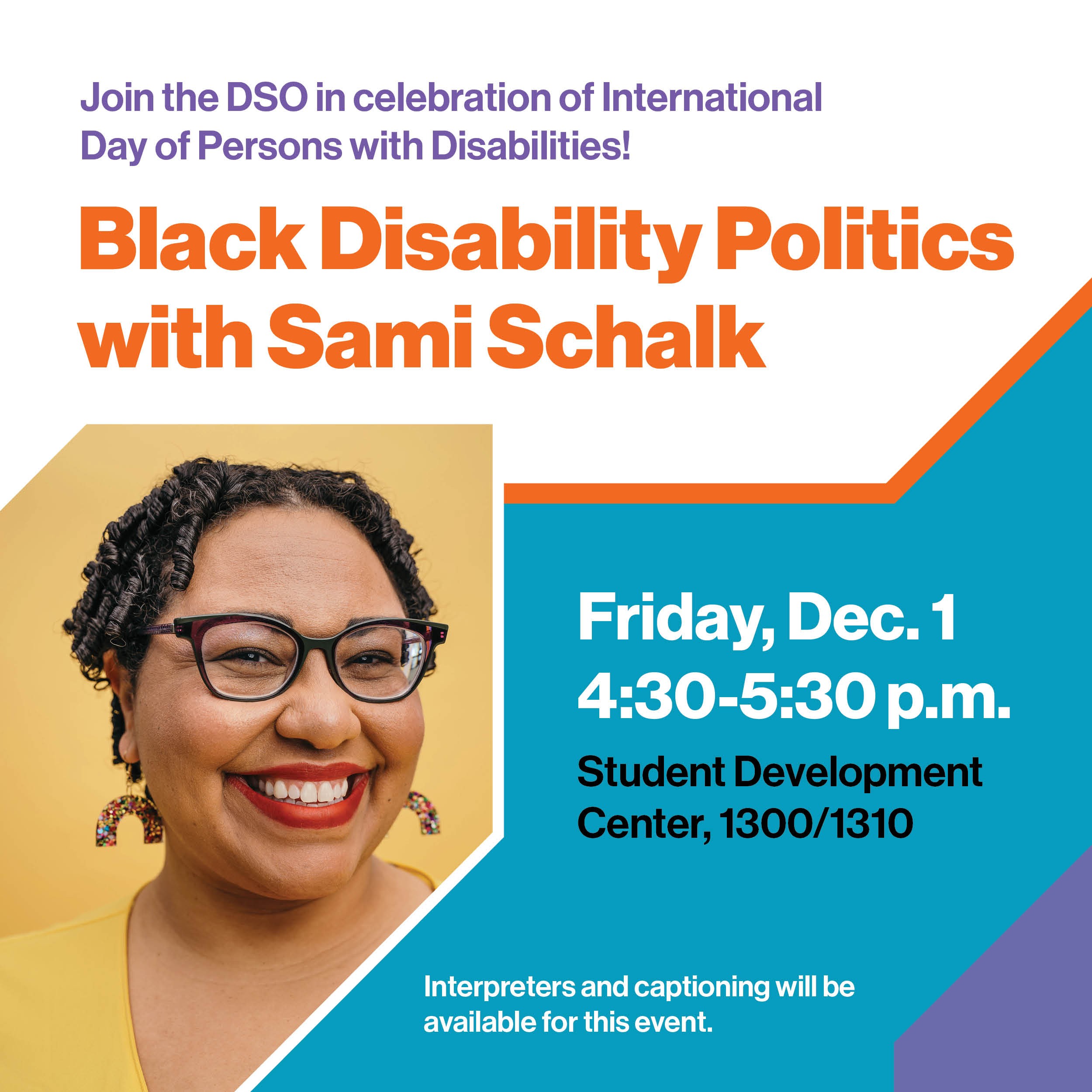 Join the DSO in celebration of International Day of Persons with Disabilities! Black Disability Politics with Sami Schalk Friday, Dec. 1 4:30-5:30 p.m. Student Development Center, 1300/1310 Interpreters and captioning will be available for this event.
