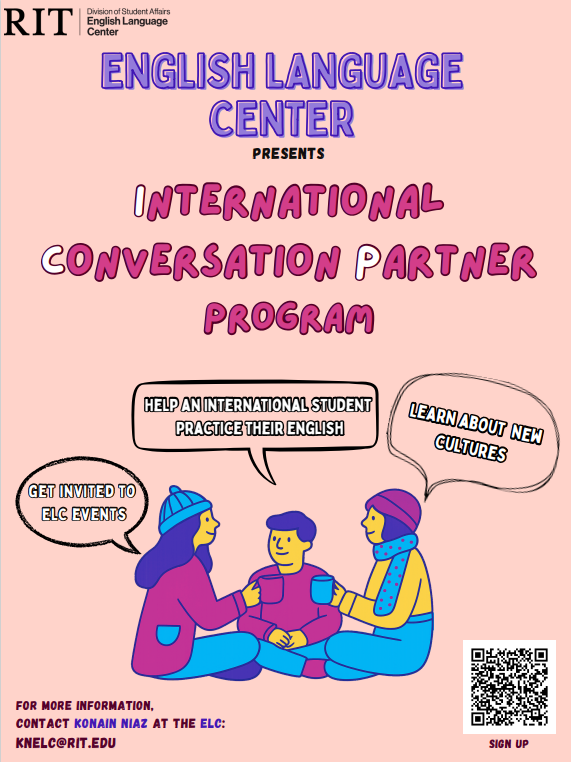 RIT English Language Center’s International Conversation Partner Program. Contact Konain Niaz at the ELC: knelc@rit.edu. Link to sign up: https://docs.google.com/forms/d/e/1FAIpQLSfleAt6RuWXhPoO47rLCQRUUW-9hgPtB9fy9p0Q1AM4WpE8Og/viewform