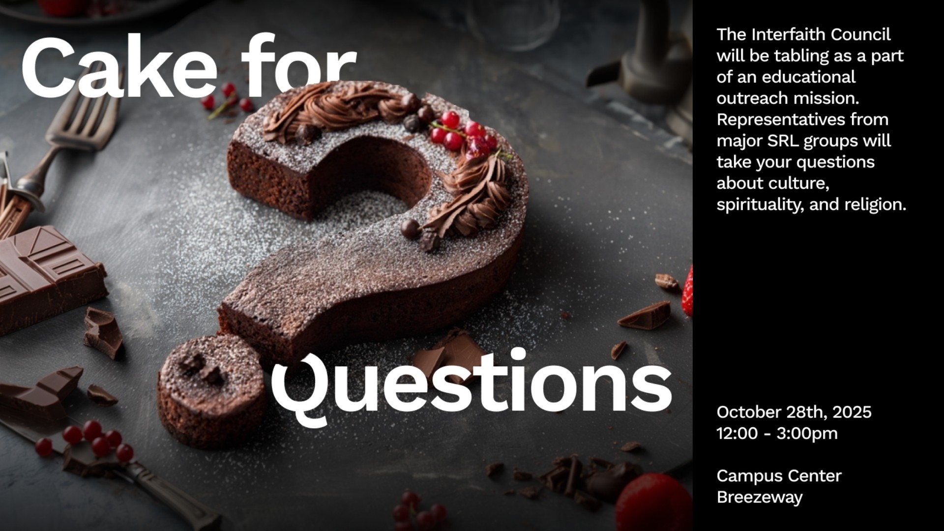 Cake for  Questions  The Interfaith Council will be tabling as part of an educational outreach mission.  Representatives from major SRL groups will take your questions about culture, spirituality, and religion.  October 28th, 2025 12:00 - 3:00pm  Campus Center Breezeway
