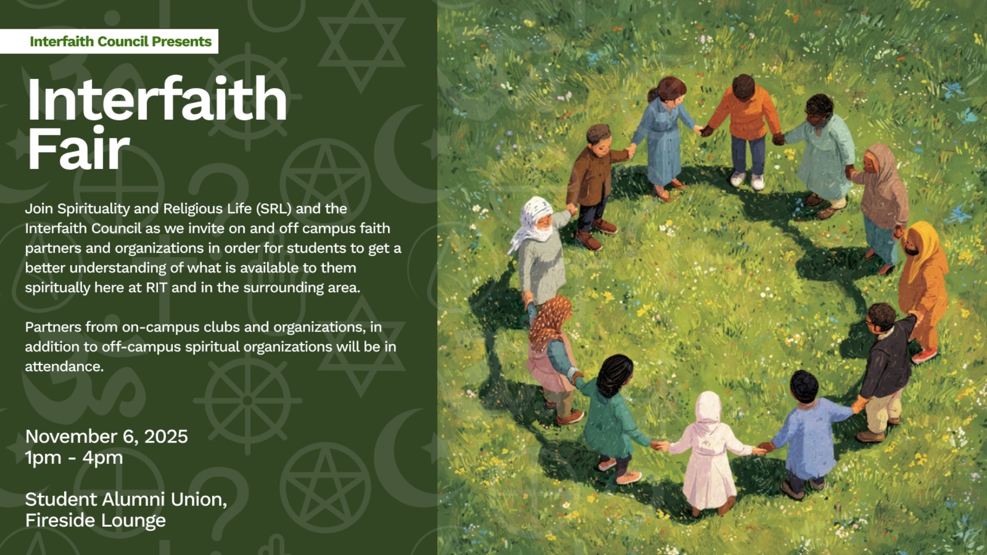 Interfaith Council Presents  Interfaith Fair  Join Spirituality and Religious Life (SRL) and the Interfaith Council as we invite on and off campus faith partners and organizations in order for students to get a better understanding of what is available to them spiritually here at RIT and in the surrounding area.  Partners from on-campus clubs and organizations, in addition to off-campus spiritual organizations will be in attendance.  November 6, 2025 1pm - 4pm  Student Alumni Union, Fireside Lounge