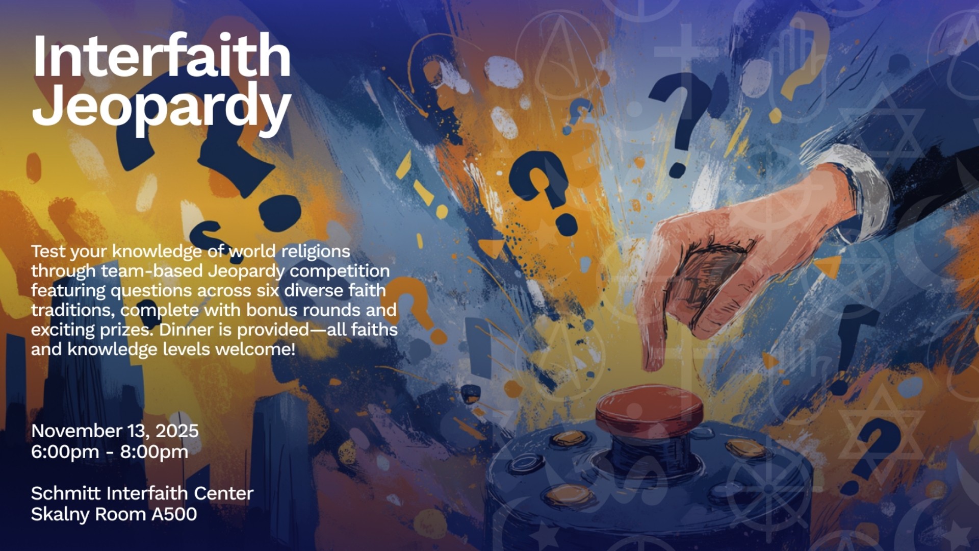 Interfaith Jeopardy  Test your knowledge of world religions through team-based Jeopardy competition featuring questions across six diverse faith traditions, complete with bonus rounds and exciting prizes.  Dinner is provided--all faiths and knowledge levels welcome!  November 13, 2025 6:00pm - 8:00pm  Schmitt Interfaith Center Skalny Room A500