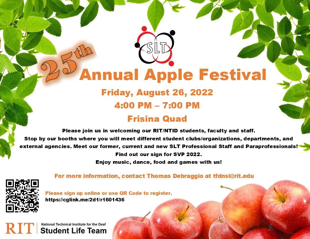 White background with a mixed of black and orange font. Image of a basket of apples in the lower right corner of the poster. Additional to the image is SLT logo at the top and a barcode at the bottle. Text: White background with black and orange texts that read: 25th Annual Apple Festival; Friday, August 26, 2022; 4:00 PM – 7:00 PM; Frisina Quad. Please join us in welcoming our RIT/NTID students, faculty and staff. Stop by our booths where you will meet different student clubs/organizations, departments, an
