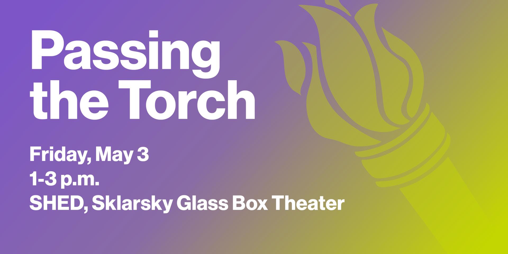 Passing the Torch: Friday, May 3 from 1-3 p.m. in the SHED, Sklarsky Glass Box Theater