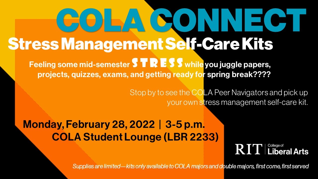 COLA CONNECT Stress Management Self-Care Kits.  Feeling some mid-semester stress while you juggle papers, projects, quizzes, exams, and getting ready for spring break????   Stop by to see the COLA Peer Navigators and pick up your own stress management self-care kit. Monday, February 28th,  3-5 pm, COLA Student Lounge (LBR 2233)    **Supplies are limited—kits only available to COLA majors and double majors, first come, first served