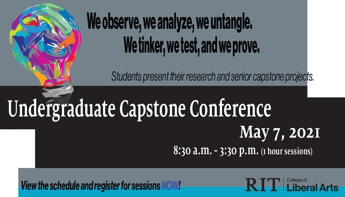 We observe, we analyze, we untangle. We tinker, we test, and we prove. Students present their research and senior capstone projects. Undergraduate Capstone Conference May 7, 2021, 8:30 a.m.-3:30 p.m. (1 hour sessions). Sessions are by program, please see schedule. .