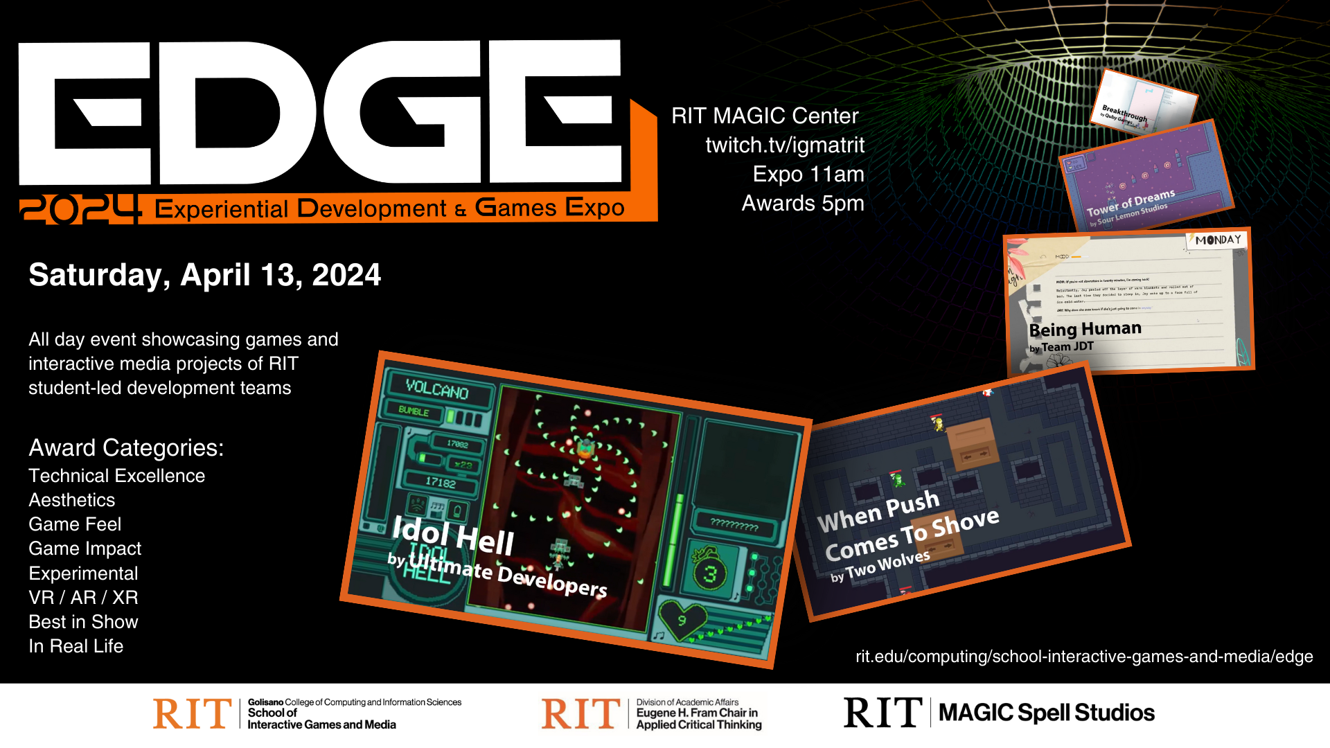 EDGE 2024 | Experiential Development & Games Expo Award Categories: Technical Excellence Aesthetics Game Feel Game Impact Experimental VR / AR / XR Best in Show In Real Life All day event showcasing games and interactive media projects of RIT student-led development teams Saturday, April 13, 2024 RIT MAGIC Center  twitch.tv/igmatrit Expo 11am Awards 5pm rit.edu/computing/school-interactive-games-and-media/edge