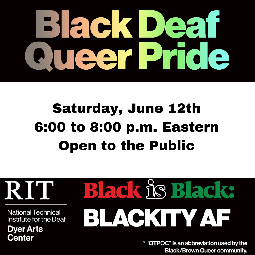 ID: The background is black with a white rectangle in the middle. Text in rainbow above the rectangle reads: "Black Deaf Queer Pride." Text in black on the white rectangle reads: "Saturday, June 12th. 6:00 to 8:00 p.m. Eastern. Open to the Public. Text in white, red, black and green below the rectangle reads: "RIT. National Technical Institute for the Deaf. Dyer Arts Center. Black is Black: Blackity AF. "QTPOC" is an abbreviation used by the Black/Brown Queer community."