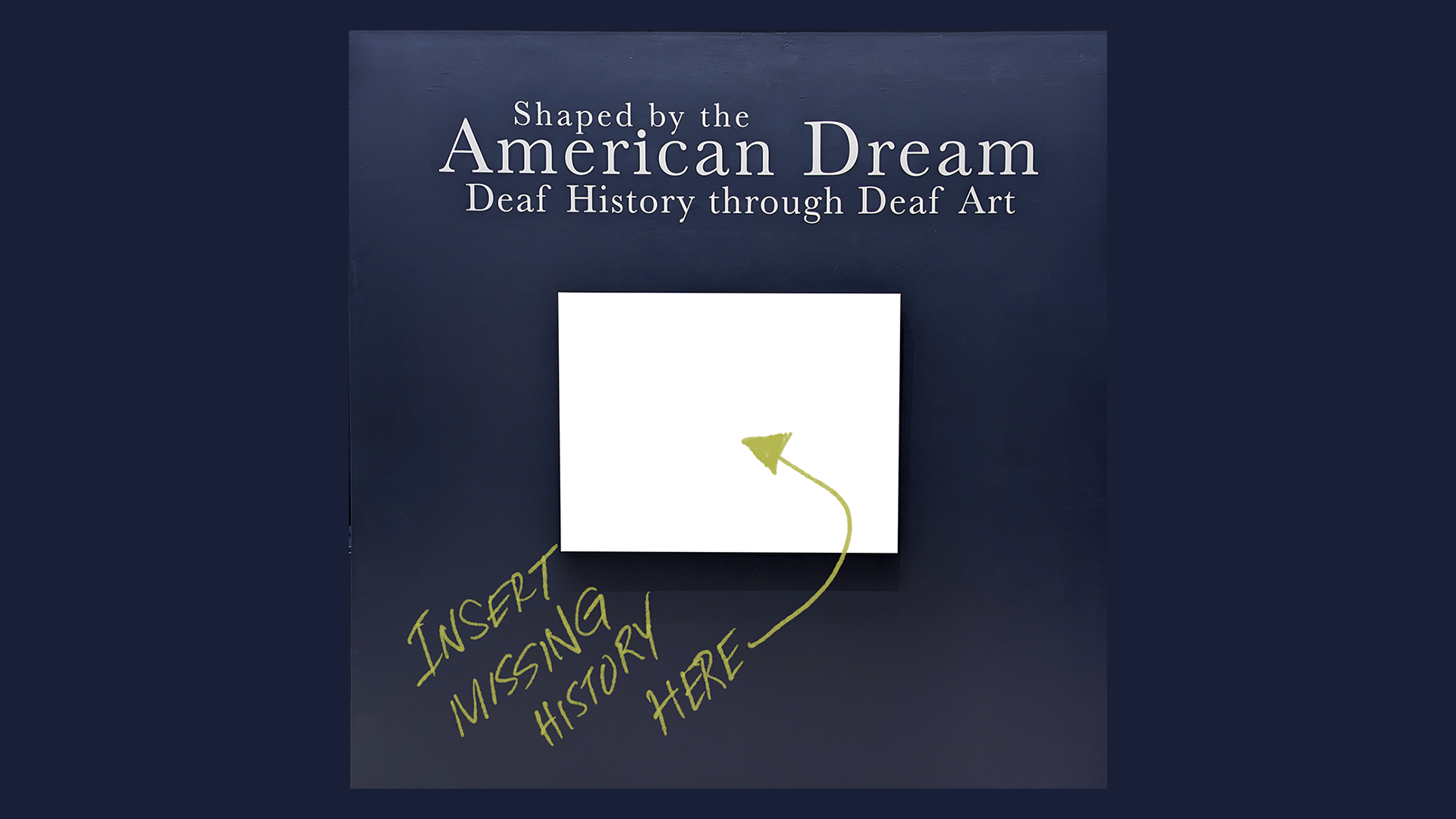 Image description A picture of blank white rectangle with a midnight blue background. The white text above the rectangle reads: Shaped by the American Dream, Deaf History through Deaf Art. Below the rectangle, a handwritten note in yellow reads: INSERT MISSING HISTORY HERE with an arrow pointing to the white rectangle.
