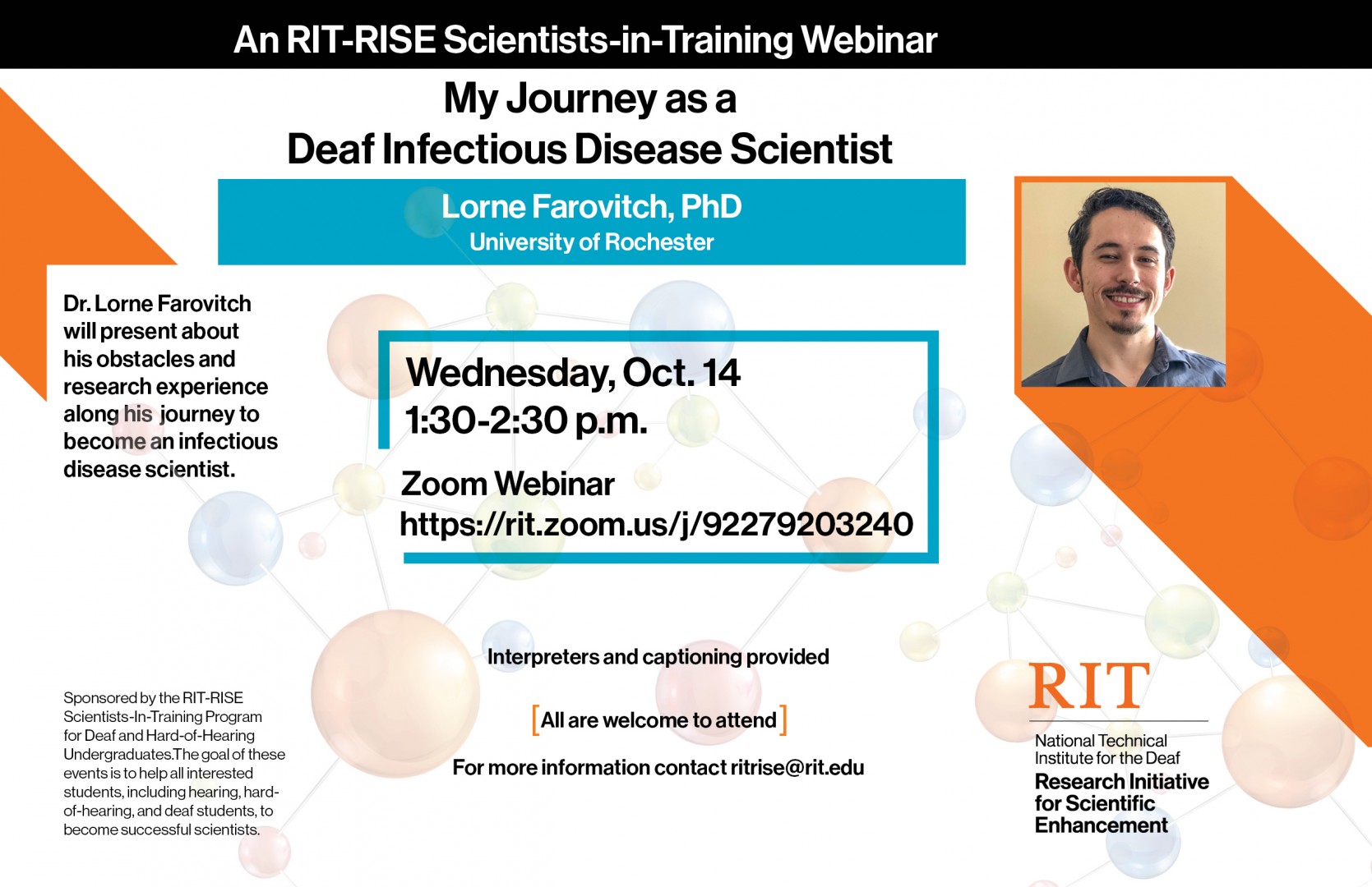  Poster with orange and black graphics; photo of Dr. Lorne Farovitch on right - white-skinned, brown short wavey hair,  light blue-grey shirt; Text reads: An RIT-RISE Scientists-in-Training Webinar My Journey as a Deaf Infectious Disease Scientist Lorne Farovitch, PhD, University of Rochester Dr. Lorne Farovitch will present about his obstacles and research experience along his journey to become an infectious disease scientist.   Wednesday, Oct. 14,  1:30-2:30pm Zoom Webinar http://rit.zoom.us/j/92279203240