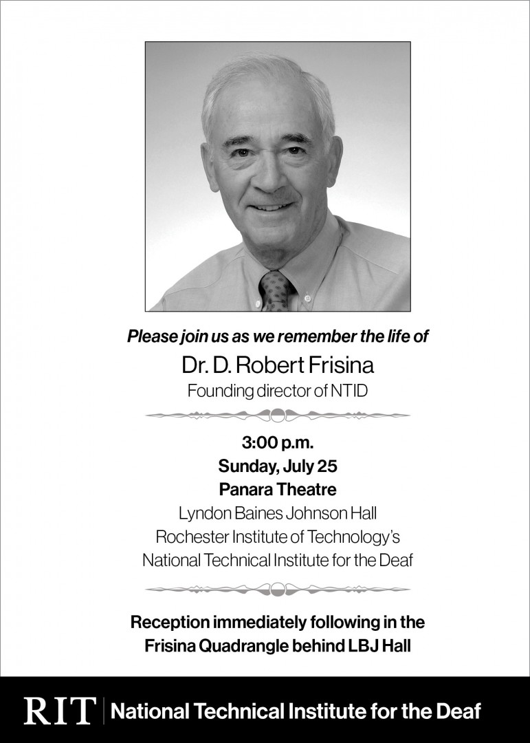 Please join us as we remember the life of  Dr. D. Robert Frisina, Founding director of NTID 3:00 p.m. Sunday, July 25 Panara Theatre Lyndon Baines Johnson Hall Rochester Institute of Technology’s National Technical Institute for the Deaf   Reception immediately following in the Frisina Quadrangle behind LBJ Hall  Image description:   A black and white photo of Dr. Frisina wearing a shirt and tie, followed by the details about the date and time of the memorial service. The RIT/National Technical Institute fo