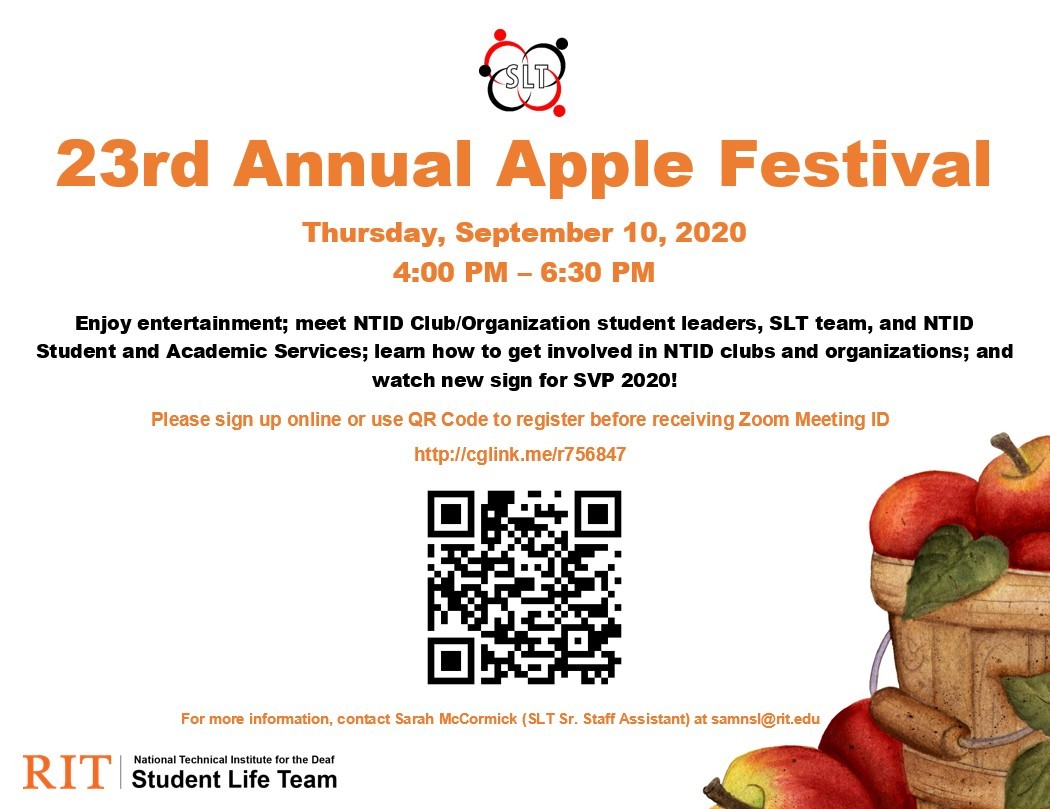 Image Description:  Orange and black texts on white background with a basket of apples on bottom right corner and apples on the bottom with an RIT branding for SLT on bottom left.   Red, black, and white SLT symbol on top Text:  23rd Annual Apple Festival Thursday, September 10, 2020 4:00 PM – 6:30 PM Enjoy entertainment; meet NTID Club/Organization student leaders, SLT team, and NTID Student and Academic Services; learn how to get involved in NTID clubs and organizations; and watch new sign for SVP 2020! P