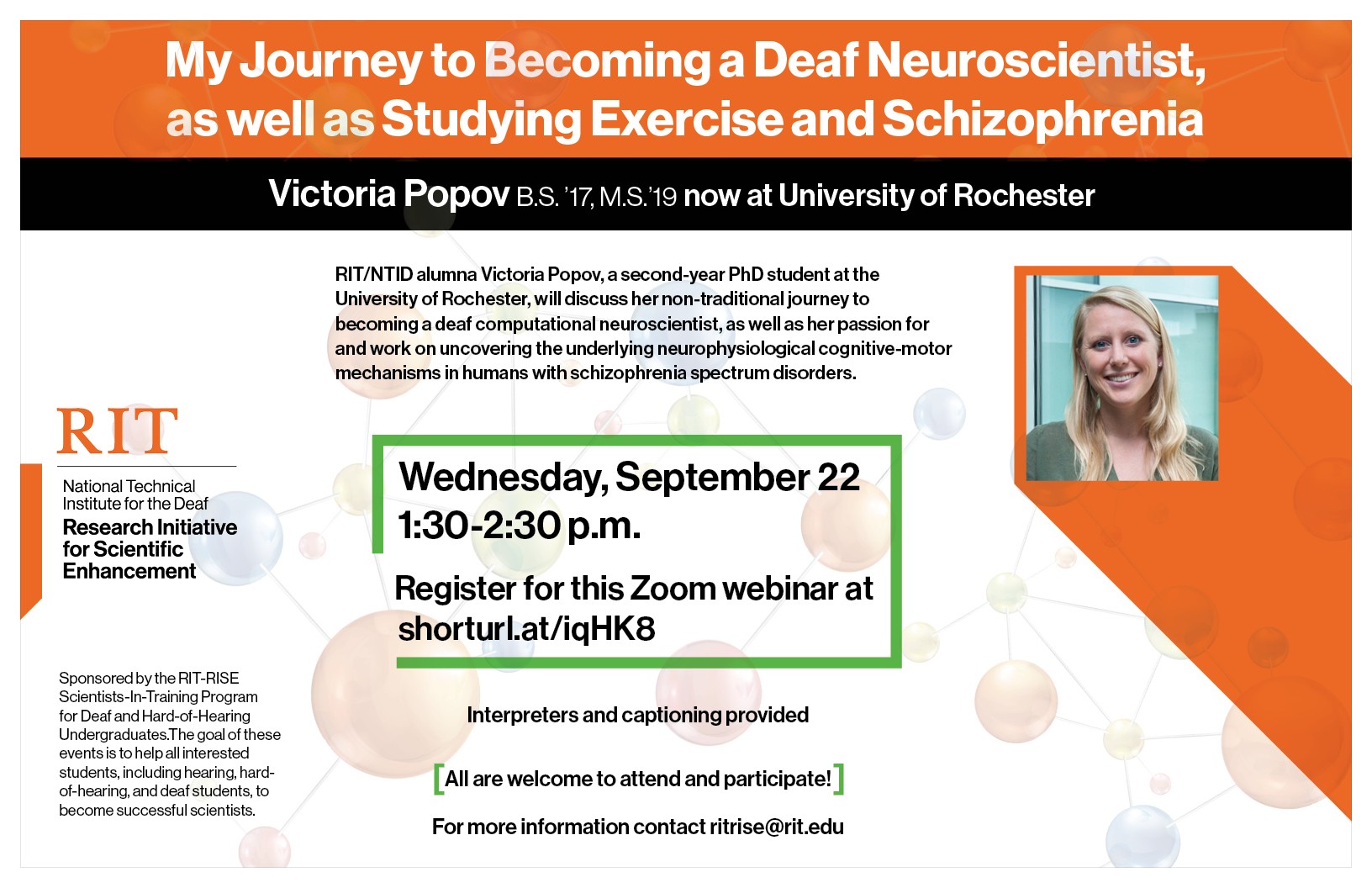 “My Journey to Becoming a Deaf Neuroscientist as well as Studying Exercise and Schizophrenia” presented by Victoria Popov, M.S. [photo of Victoria Popov smiling] RIT/NTID alumna Victoria Popov, a second-year PhD student at the University of Rochester, will discuss her non-traditional journey to becoming a deaf computational neuroscientist, as well as her passion for and work on uncovering the underlying neurophysiological cognitive-motor mechanisms in humans with schizophrenia spectrum disorders. 