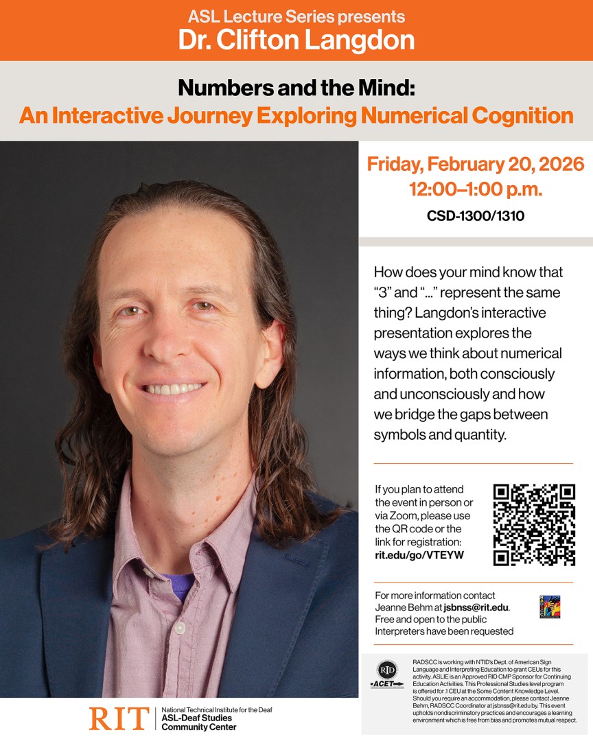 [ID: Flyer with orange banner and white text at the top: ASL Lecture Series presents Dr. Clifton Langdon, followed by a beige banner with the title: Numbers and the Mind: An Interactive Journey Exploring Numerical Cognition, Left column: Photo of presenter with long brown hair, wearing a blue blazer over a light wine Oxford shirt and purple tee. Under the photo is the RIT/NTID ASL-Deaf Studies Community Center logo. Right column: Friday, February 20, 2026, 12-1 p.m., CSD-1300/1310. 