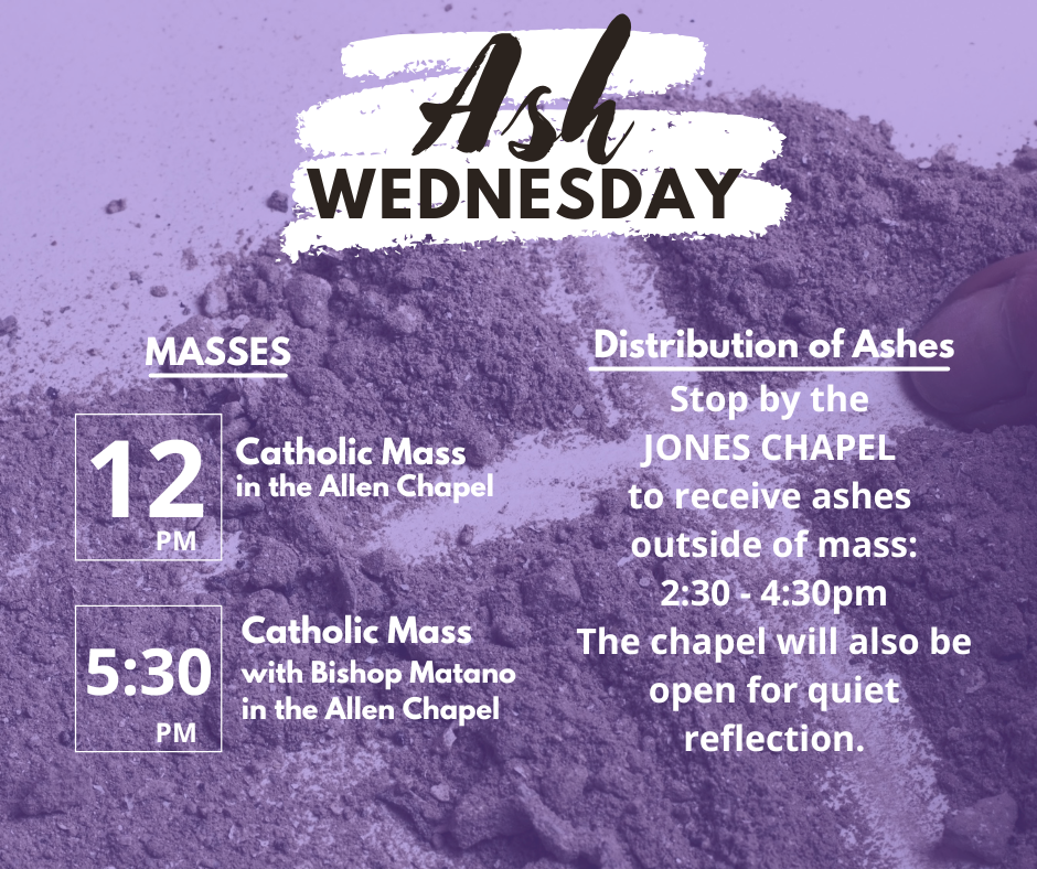 Ash Wednesday Masses 12PM Catholic Mass in the Allen Chapel, 5:30PM Catholic Mass with Bishop Matano in the Allen Chapel, Distribution of Ashes: Stop by the Jones Chapel to receive ashes outside of Mass: 2:30-4:30PM. The Chapel will also be open for quiet reflection.