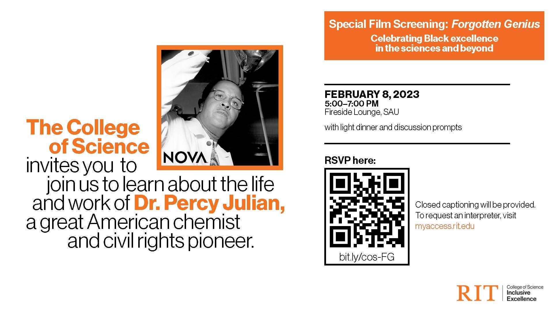 The College of Science invites you to join us to learn about the life and work of Dr. Percy Julian, a great American chemist and civil rights pioneer. FEBRUARY 8, 2023 5:00–7:00 PM Fireside Lounge, SAU with light dinner and discussion prompts RSVP at https://bit.ly/cos-FG Closed captioning will be provided. To request an interpreter, visit myaccess.rit.edu. Dr. Percy Julian was a man of genius, devotion, and determination. 
