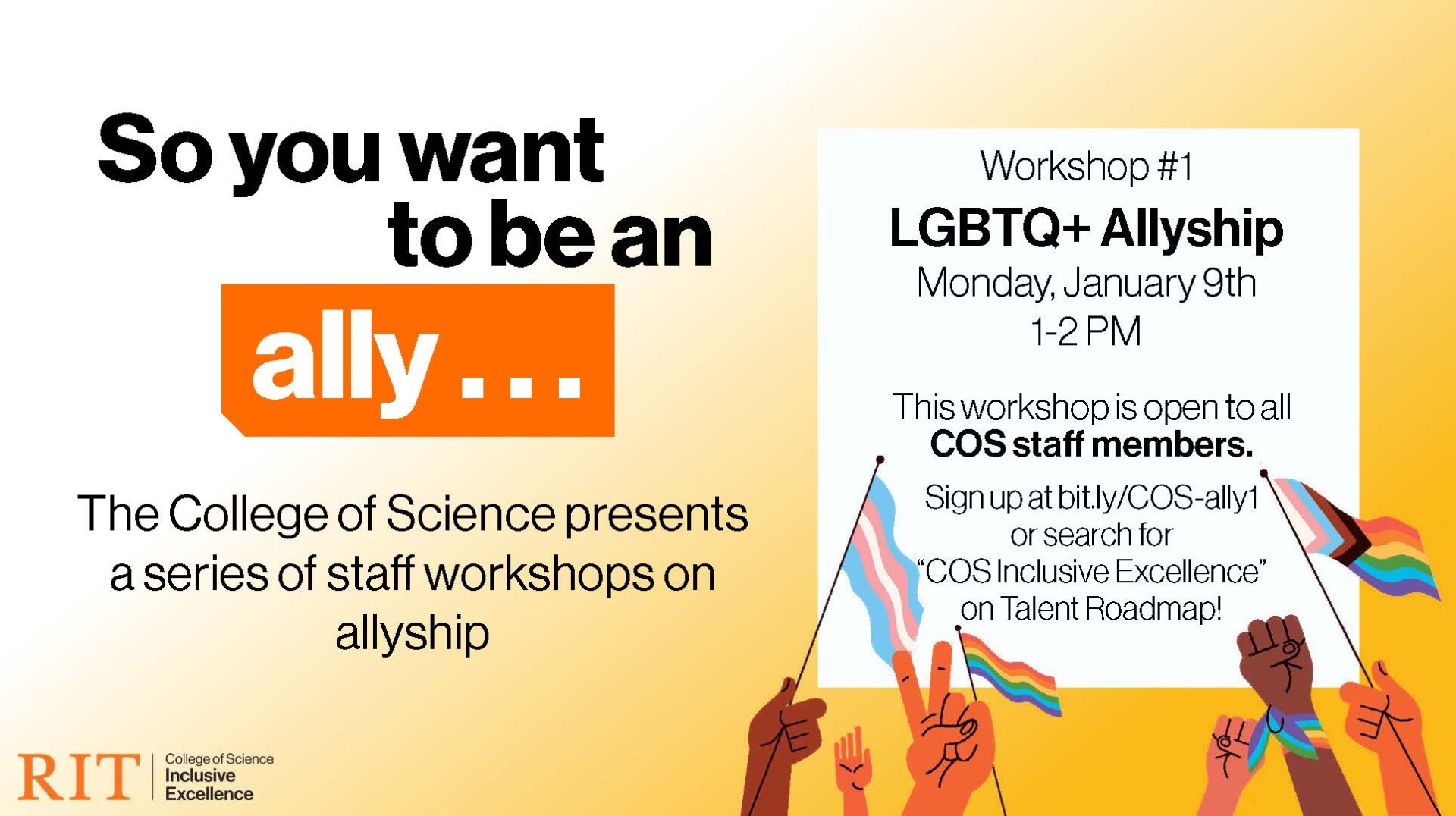 So you want ally . . . to be an The College of Science presents a series of staff workshops on allyship Workshop #1 LGBTQ+ Allyship Monday, January 9th 1-2 PM This workshop is open to all COS staff members. Sign up at bit.ly/COS-ally1 or search for “COS Inclusive Excellence” on Talent Roadmap