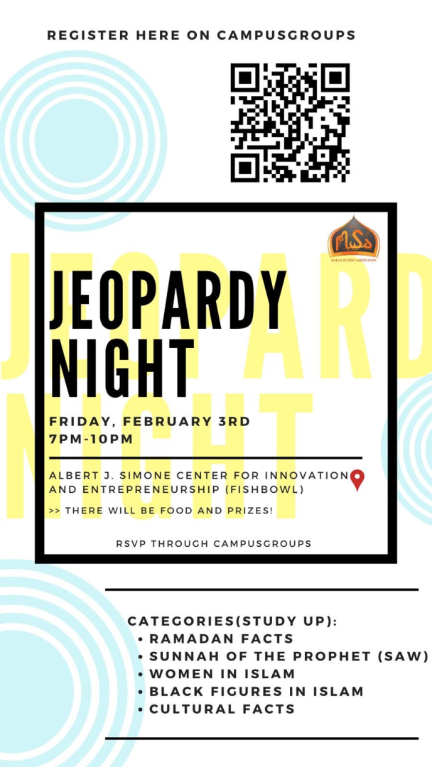 Jeopardy Night Bring your A-game to Jeopardy Night this Friday, February 3rd from 7-10pm at the Simone Center! There will be food provided for everyone, along with prizes for the winners!   The categories for Jeopardy are: Ramadan Facts, Sunnah of the Prophet (SAW), Women in Islam, Black Figures in Islam, and Cultural Facts. Get to studying!!