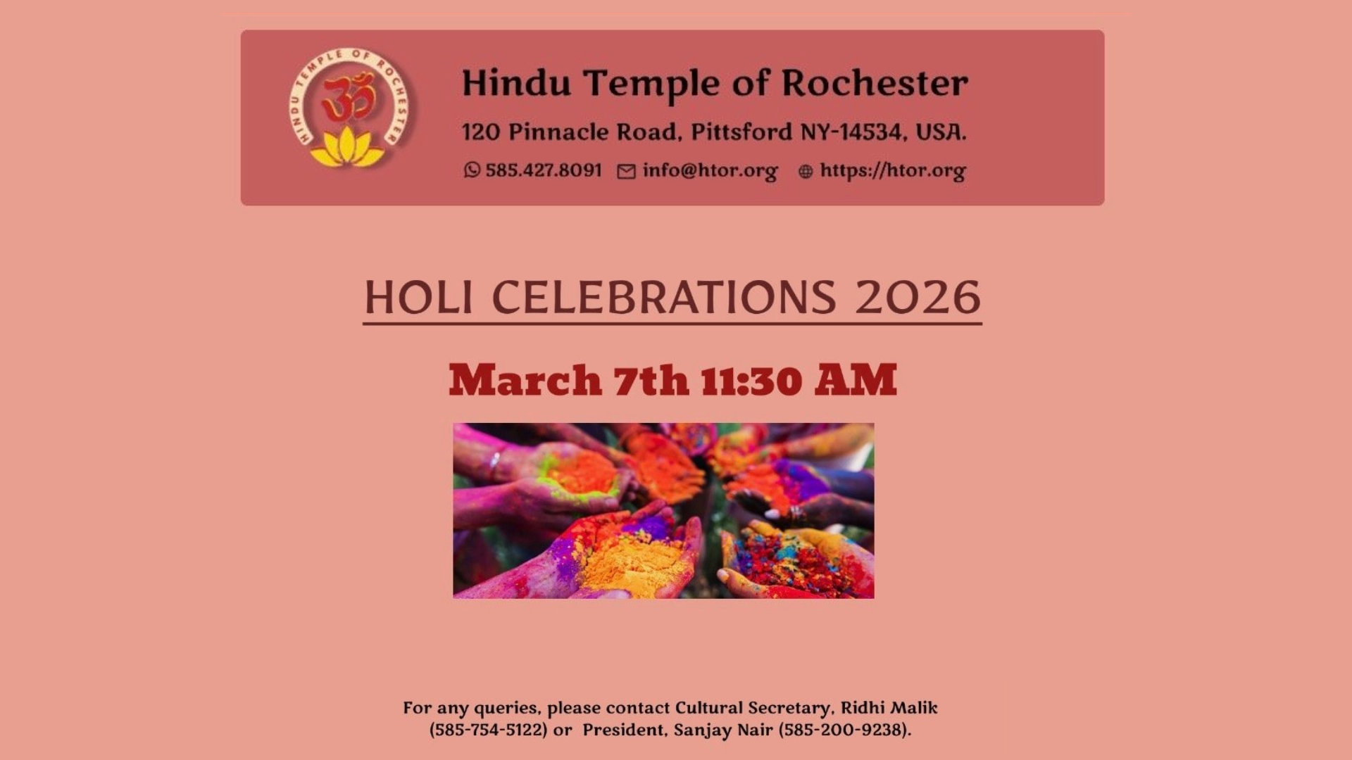 Hindu Temple of Rochester 120 Pinnacle Road, Pittsford NY-14534, USA. 585.427.8091 info@htor.org https://htor.org  Holi Celebrations 2026  March 7th 11:30 AM  Click for more Information (https://register.htor.org/event-registration?etid=123)  $15 Adult $12 Child/Student  All ticket price includes Snacks, Lunch Box, 2 sets of color  120 Pinnacle Rd, Pittsford, NY 14534  For any queries, please contact Cultural Secretary, Ridhi Malik (585-754-5122) or President, Sanjay Nair (585-200-9238)