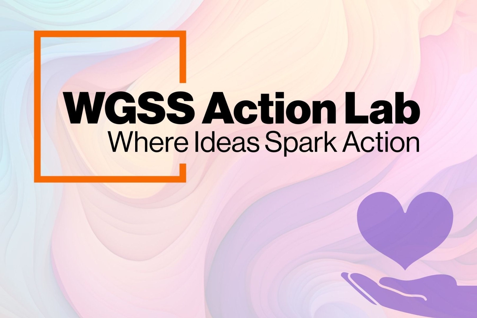 Graphic with a pastel swirl background. An orange outlined square frames the bold black text ‘WGSS Action Lab.’ Below it, smaller black text reads ‘Where Ideas Spark Action.’ In the lower right corner, a purple hand holds a purple heart.