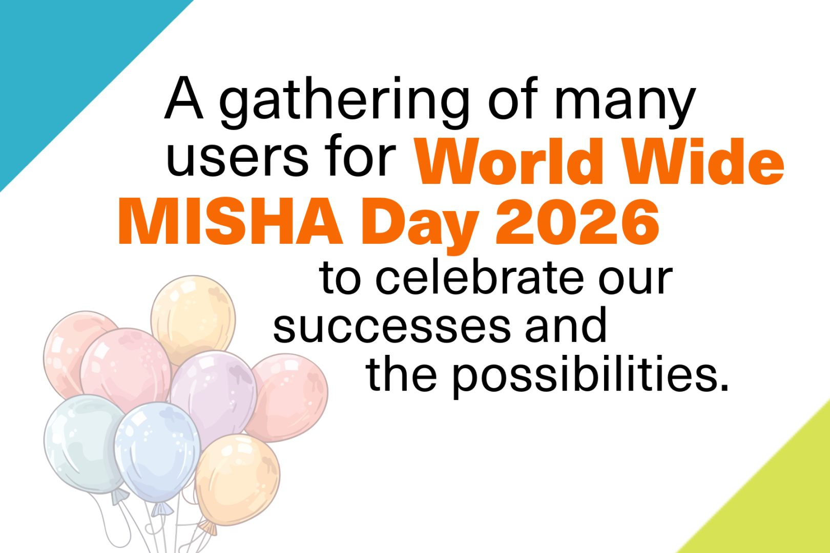 Promotional graphic reading: “A gathering of many users for World Wide MISHA Day 2026 to celebrate our successes and the possibilities.” The phrase “World Wide MISHA Day 2026” appears in large orange text, with the remaining text in black. The background is light gray with teal and lime-green diagonal corner accents. A cluster of pastel-colored balloons (pink, blue, yellow, and purple) appears in the lower left corner.