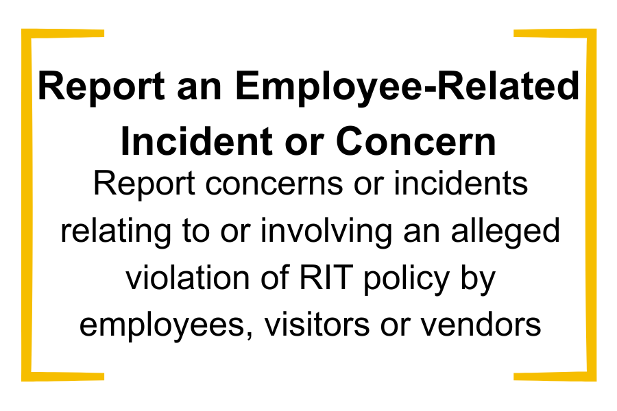 Any person may use this form to report a concern or incident involving an alleged violation of RIT policy by an RIT employee, visitor, or third-party vendor. This report goes directly to the Office of Compliance and Ethics (OCE). You can expect to hear from OCE within 48 to 72 hours unless reasonable circumstances cause a delay. Next steps are determined following an evaluation of each incident report.