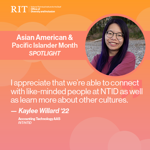 RIT National Technical Institute for the Deaf. Office of Diversity and Inclusion. AAPI Month Spotlight. Background is a gradient of pink to orange. Pictured in a pink circle is Kaylee Willard, an Asian woman with black and purple chest-length straight hair. “I appreciate that we’re able to connect with like-minded people at NTID as well as learn more about other cultures." - Kaylee Willard '22. Accounting Technology AAS." Multiple white circles of different opacities are posted throughout the image.