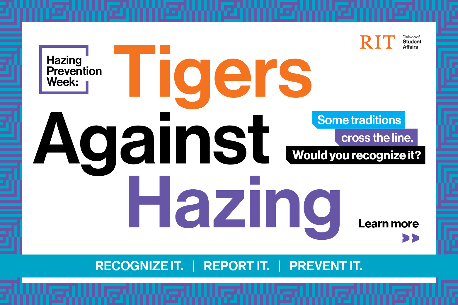 Hazing Prevention Week: Tigers Against Hazing Some traditions cross the line. Would you recognize it? Recgonize it | Report it | Prevent it Learn more >